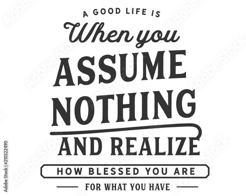 A good life is when you assume nothing and realize how blessed you are for what you have.