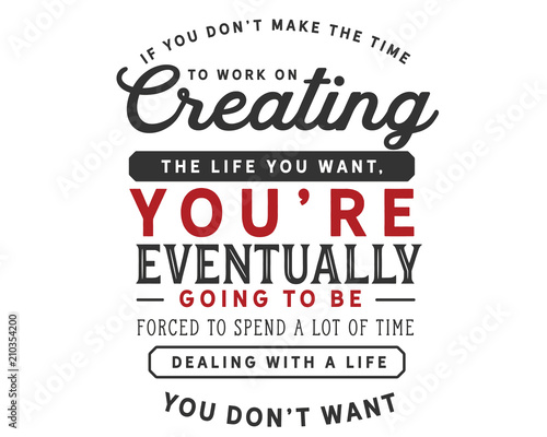 If you don’t make the time to work on creating the life you want, you’re eventually going to be forced to spend a lot of time dealing with a life you don’t want.
