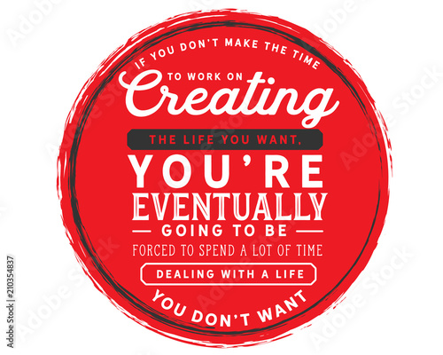 If you don’t make the time to work on creating the life you want, you’re eventually going to be forced to spend a lot of time dealing with a life you don’t want.
