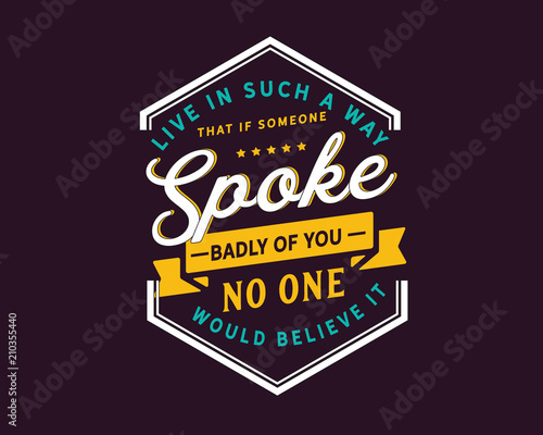 Live in such a way that if someone spoke badly of you,no one would believe it.
