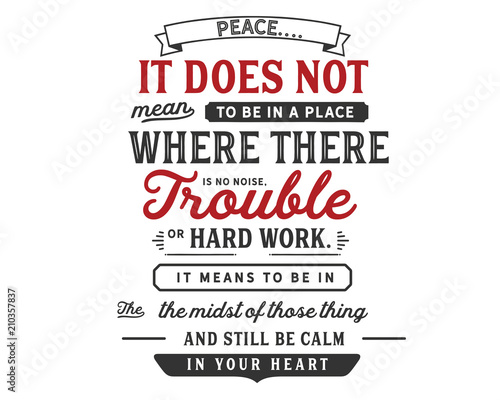 Peace.  It does not mean to be in a place  where there is no noise   trouble or hard work.  It means to be  in the midst of those things  and still be calm in your heart.     