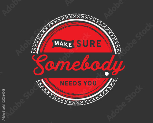 make sure somebody need you