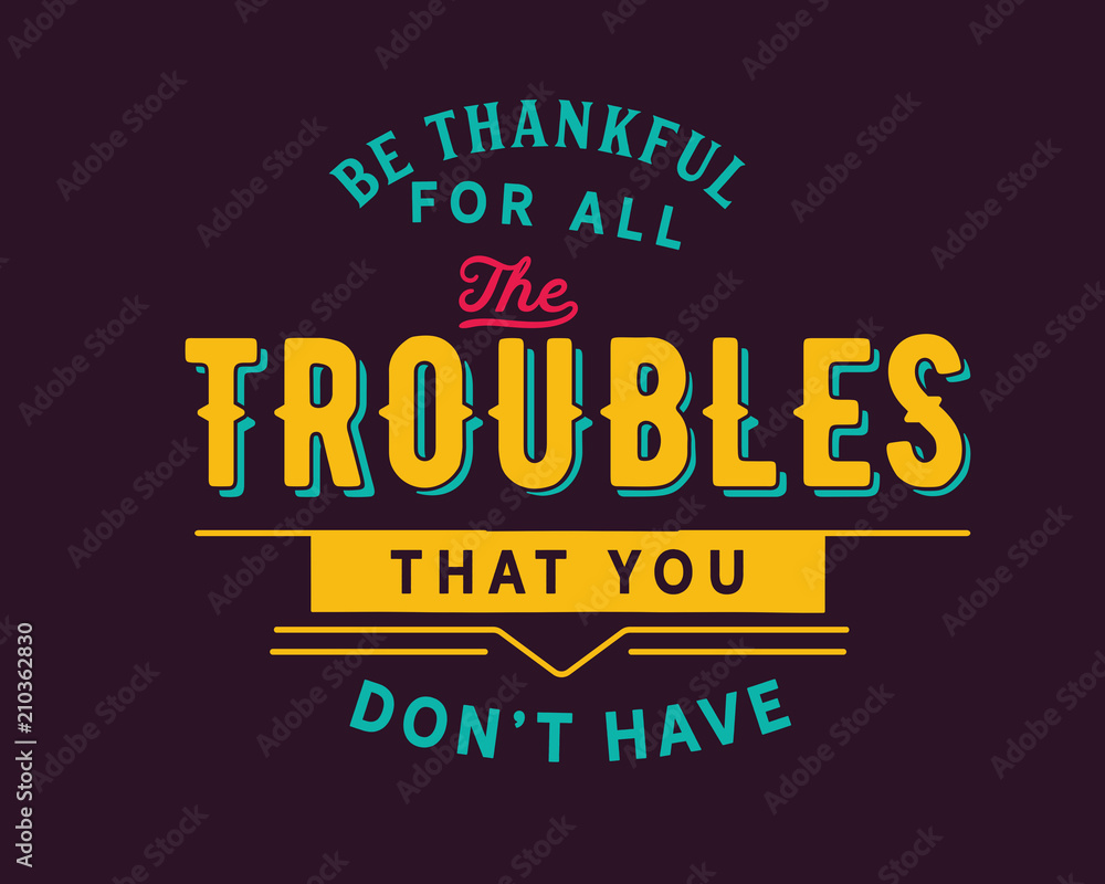 Be thankful for all the troubles that you don’t have. Be thankful for all the troubles that you don’t have.