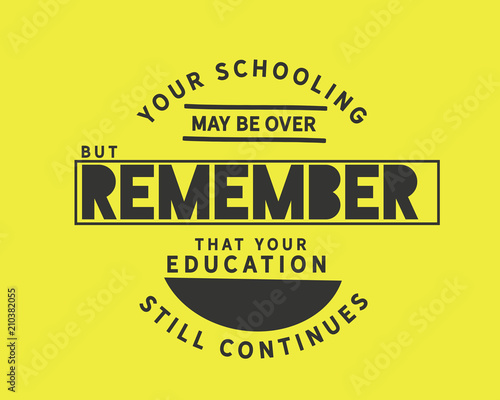 Your schooling may be over, but remember that your education still continues. 