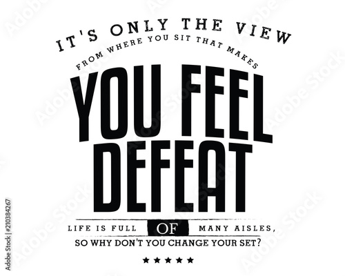 It's only the view from where you sit that makes you feel defeat. Life is full of many aisles, so why don't you change your seat? 