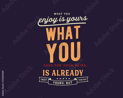 What you enjoy is yours; what you save for your heirs, is already not yours, but theirs. 