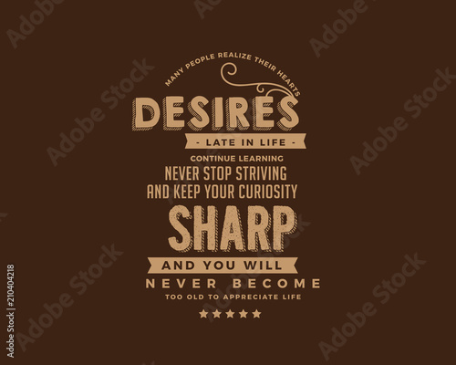 Many people realize their hearts desires late in life. Continue learning, never stop striving and keep your curiosity sharp, and you will never become too old to appreciate life. 