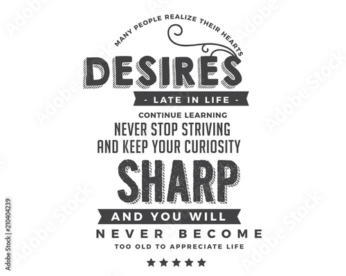 Many people realize their hearts desires late in life. Continue learning, never stop striving and keep your curiosity sharp, and you will never become too old to appreciate life. 