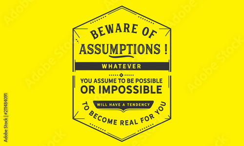Beware of assumptions! Whatever you assume to be possible -- or impossible will have a tendency to become real for you.