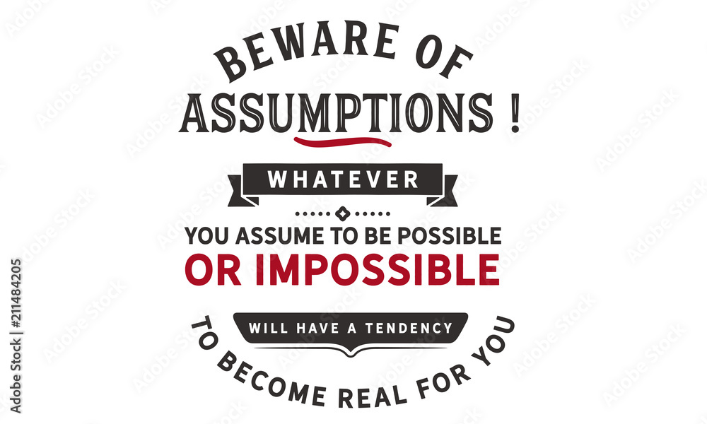 Beware of assumptions! Whatever you assume to be possible -- or impossible will have a tendency to become real for you.