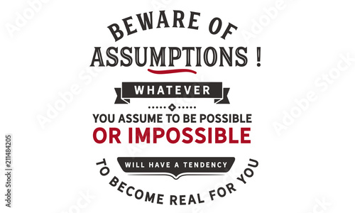 Beware of assumptions! Whatever you assume to be possible -- or impossible will have a tendency to become real for you.