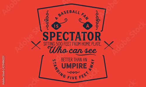 A baseball fan is a spectator sitting 500 feet from home plate, who can see better than an umpire standing five feet away