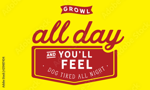 Growl all day and you'll feel dog tired all night.