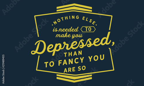 Nothing else is needed to make you depressed, than to fancy you are so.