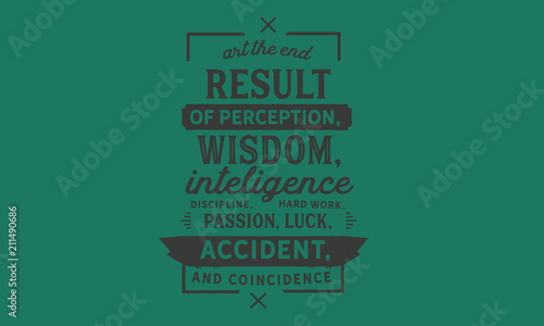 Art the end result of perception, wisdom, intelligence, discipline, hard work, passion, luck, accident, and coincidence.