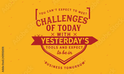 You can t expect to meet the challenges of today with yesterday s tools and expect to be in business tomorrow.