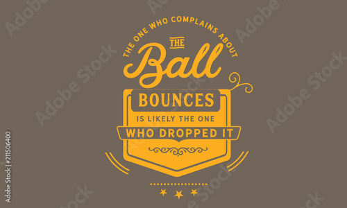 The one who complains about the way the ball bounces is likely the one who dropped it