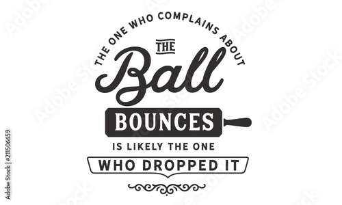 The one who complains about the way the ball bounces is likely the one who dropped it