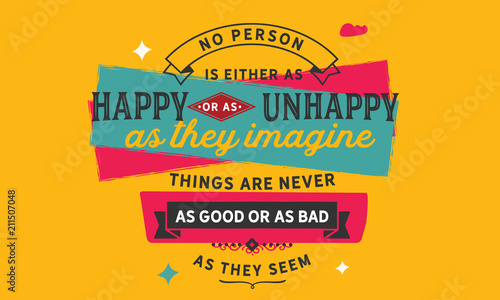 No person is either as happy or as unhappy as they imagine. Things are never as good or as bad as they seem.
