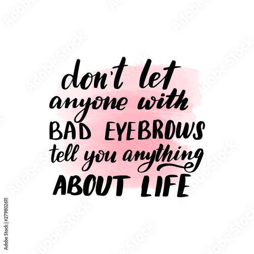 dont let anyone with bad eyebrows tell you anything about life