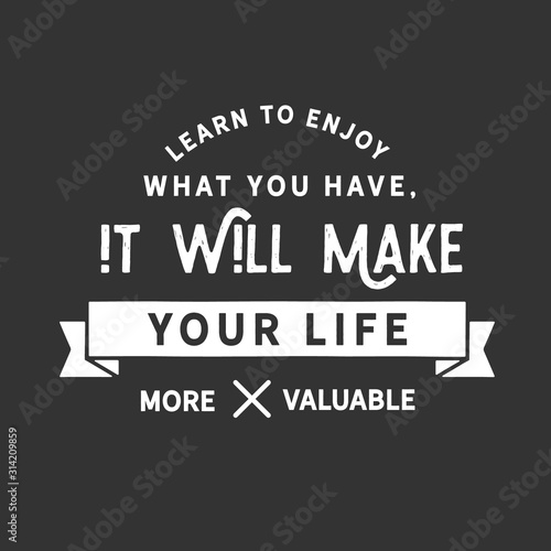 Learn to enjoy what you have, it will make your life more valuable