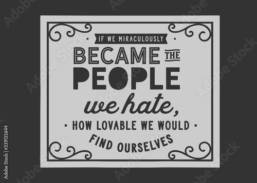 If we miraculously became the people we hate, how lovable we would find ourselves
