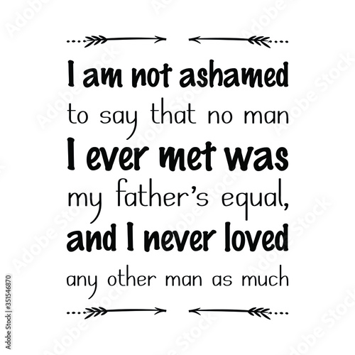  I am not ashamed to say that no man I ever met was my father’s equal, and I never loved any other man as much. Vector Quote
