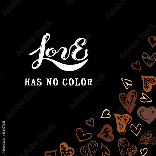 Love has no color lettering. Hand drawn style hearts on black background. Equality concept. Stop racism concept. Black lives matter. Place for text. Vector illustration.