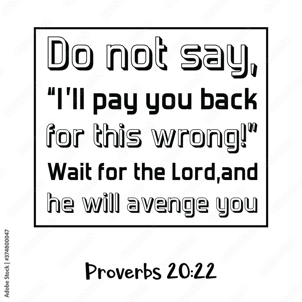 Do not say, “I’ll pay you back for this wrong!” Wait for the Lord, and he will avenge you. Bible verse quote Do not say, “I’ll pay you back for this wrong!” Wait for the Lord, and he will avenge you. Bible verse quote