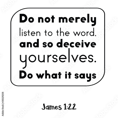 Do not merely listen to the word, and so deceive yourselves. Do what it says. Bible verse quote
