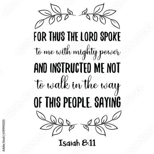  For thus the Lord spoke to me with mighty power and instructed me not to walk in the way of this people, saying. Bible verse quote