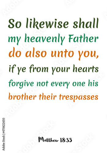  So likewise shall my heavenly Father do also unto you, if ye from your hearts forgive not every one his brother their trespasses. Bible verse quote
