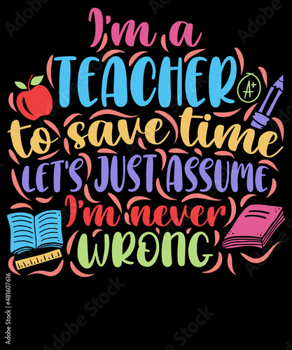 I am a teacher to save time let's just assume I am never wrong - Teacher T-Shirt Design