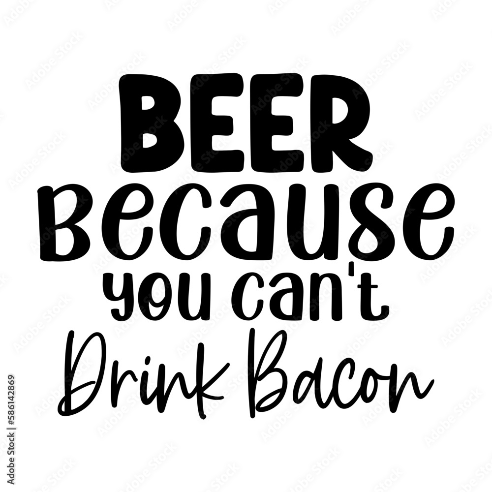 Beer because you can't drink bacon Beer because you can't drink bacon