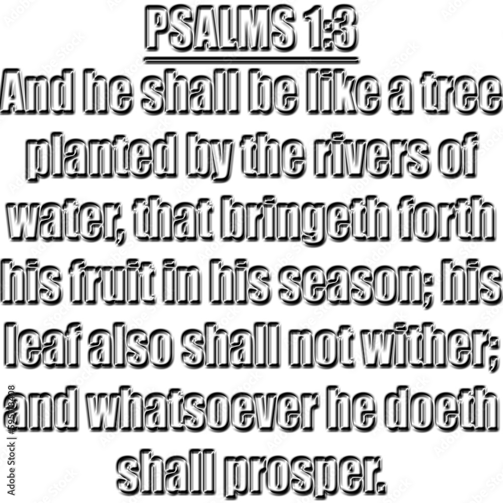 Psalm 1:3
KJV
And he shall be like a tree planted by the rivers of water, that bringeth forth his fruit in his season; his leaf also shall not wither; and whatsoever he doeth shall prosper. Psalm 1:3
KJV
And he shall be like a tree planted by the rivers of water, that bringeth forth his fruit in his season; his leaf also shall not wither; and whatsoever he doeth shall prosper.