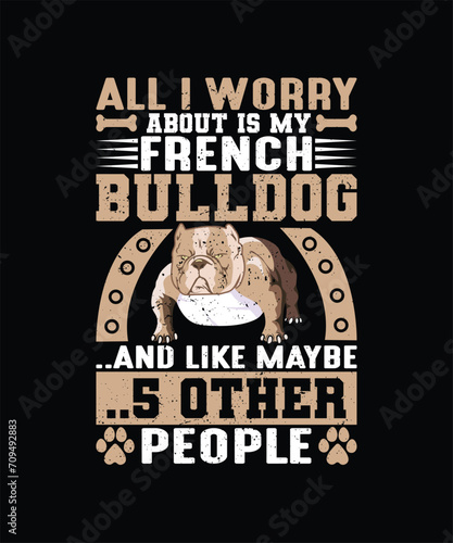 ALL I WORRY ABOUT IS MY FRENCH BULLDOG AND LIKE MAYBE 5 OTHER PEOPLE Pet t shirt design