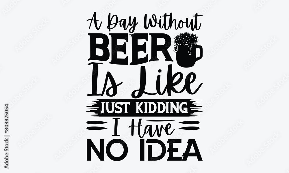 Fototapeta premium A Day Without Beer Is Like Just Kidding Idea - Beer T-Shirt Design, Typography T-Shirt Design, High Resolution EPS File, Download It Quickly & Use It O T-Shirts, Mug, Book. Beer T-Shirt Bundle.