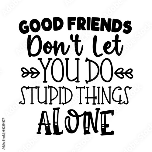 Good friends dont let you do stupid things alone