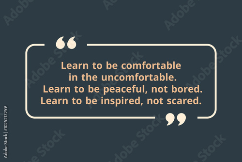Learn to be comfortable in the uncomfortable.  Learn to be peaceful, not bored. Learn to be inspired, not scared.
