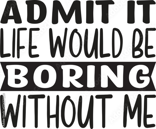 admit it life would be boring without me