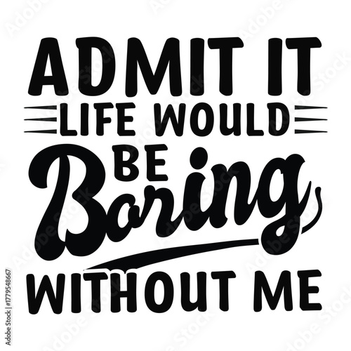 admit it life would bd baring without me