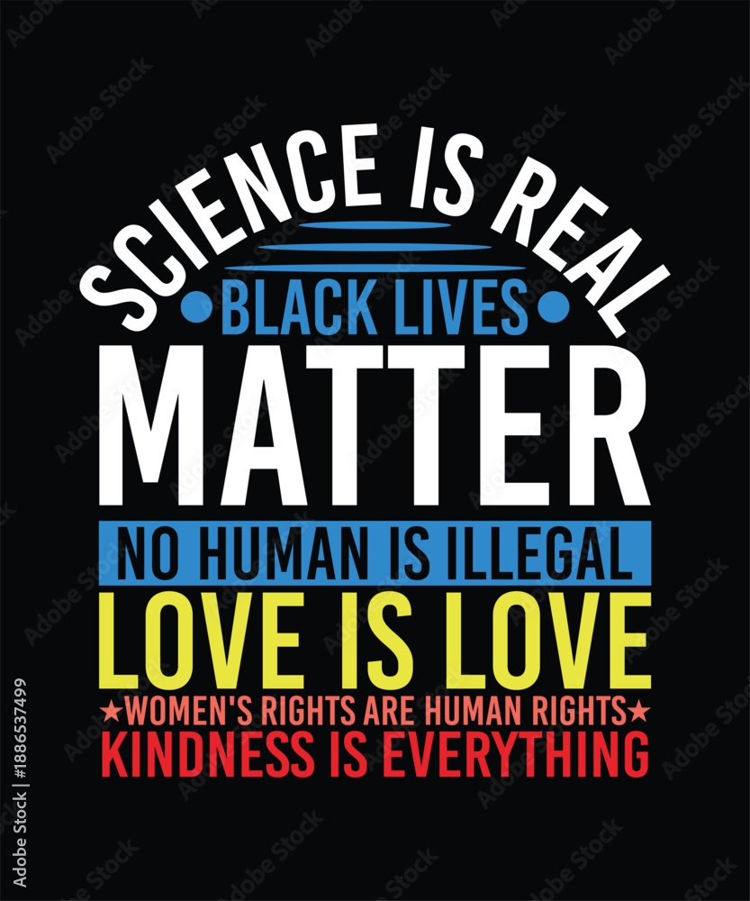 Fototapeta premium SCIENCE IS REAL BACK LIVES MATTER NO HUMAN IS ILLEGAL LOVE IS LOVE WOMEN'S RIGHTS ARE HUMAN RIGHTS KINDNESS IS EVERYTHING TSHIRT DESIGN